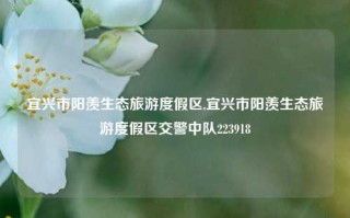 宜兴市阳羡生态旅游度假区,宜兴市阳羡生态旅游度假区交警中队223918