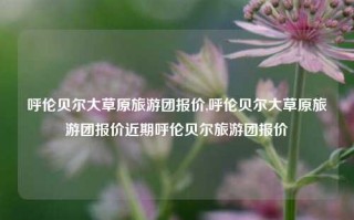 呼伦贝尔大草原旅游团报价,呼伦贝尔大草原旅游团报价近期呼伦贝尔旅游团报价