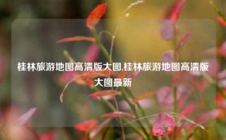 桂林旅游地图高清版大图,桂林旅游地图高清版大图最新