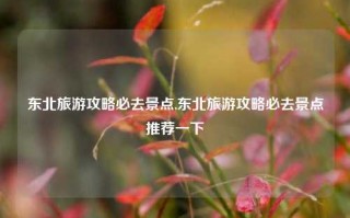 东北旅游攻略必去景点,东北旅游攻略必去景点推荐一下