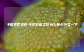 抚顺旅游攻略,抚顺旅游攻略必去景点推荐一下