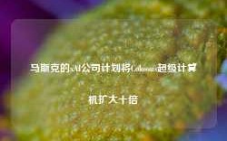 马斯克的xAI公司计划将Colossus超级计算机扩大十倍