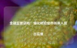 金融监管总局：强化财险业市场准入退出监管