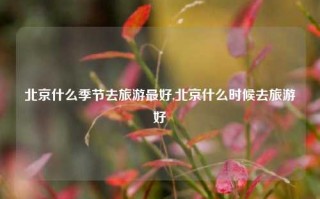 北京什么季节去旅游最好,北京什么时候去旅游好