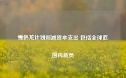 雪佛龙计划削减资本支出 包括全球范围内裁员