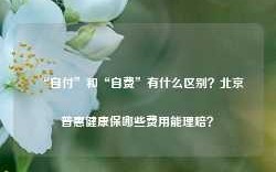 “自付”和“自费”有什么区别？北京普惠健康保哪些费用能理赔？