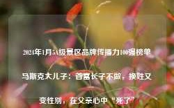 2024年1月5A级景区品牌传播力100强榜单马斯克大儿子：首富长子不做，换姓又变性别，在父亲心中“死了”