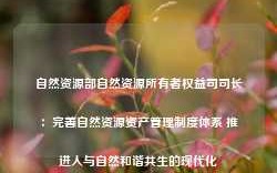 自然资源部自然资源所有者权益司司长：完善自然资源资产管理制度体系 推进人与自然和谐共生的现代化