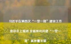 习近平在第四次“一带一路”建设工作座谈会上强调 全面推动共建“一带一路”高质量发展