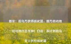 普京：若乌方获得核武器，俄方将动用一切可用打击手段！白宫：未计划向乌克兰供应核武器