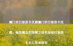 厦门农行旅游卡优惠厦门农行旅游卡优惠，畅游鹭岛的智慧之选农业银行旅游卡怎么用吴柳芳