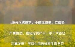 A股分化格局下，中欧瑞博吴、仁桥资产夏俊杰、进化论资产王一平三大百亿私募发声！坚持牛市思维和牛市仓位