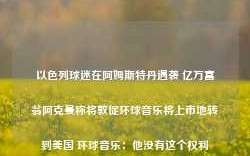 以色列球迷在阿姆斯特丹遇袭 亿万富翁阿克曼称将敦促环球音乐将上市地转到美国 环球音乐：他没有这个权利