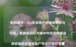 机构看市：2025年房地产市场研判存在分歧，多数机构认为城中村改造和商品房收储进度是房地产市场的核心变量