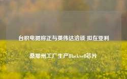 台积电据称正与英伟达洽谈 拟在亚利桑那州工厂生产Blackwell芯片