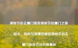 清明节后去厦门旅游清明节后厦门之旅，阳光、海风与浪漫的邂逅清明节后去厦门旅游合适吗管晨辰