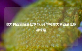 澳大利亚旅游最佳季节,6月中旬澳大利亚最佳旅游线路