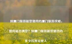 到厦门旅游能带猪肉吗厦门旅游攻略，猪肉能否携带？到厦门旅游能带猪肉吗多少钱再见爱人