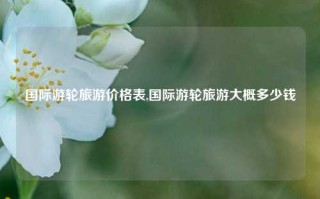 国际游轮旅游价格表,国际游轮旅游大概多少钱