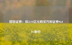 国信证券：拟51.92亿元购买万和证券96.08%股份