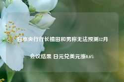 日本央行行长植田和男称无法预测12月会议结果 日元兑美元涨0.6%-第1张图片-旅游攻略网