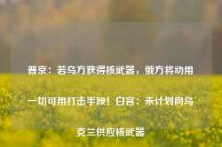 普京：若乌方获得核武器，俄方将动用一切可用打击手段！白宫：未计划向乌克兰供应核武器-第1张图片-旅游攻略网