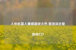 人形机器人赛道融资火热 是泡沫还是新风口？-第1张图片-旅游攻略网